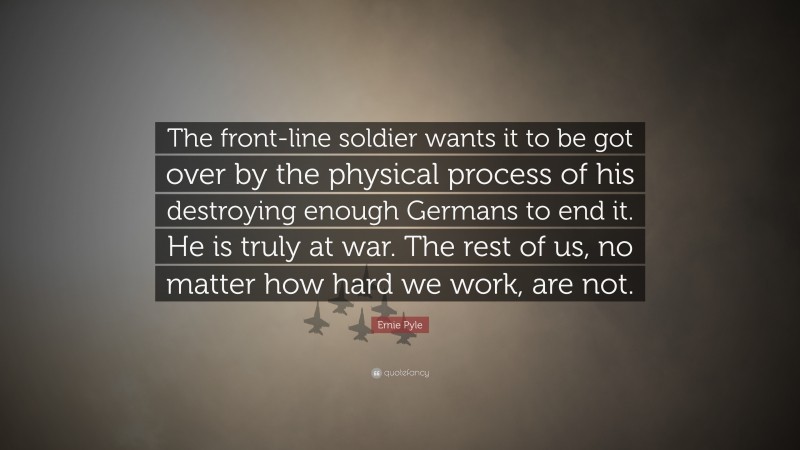 Ernie Pyle Quote: “The front-line soldier wants it to be got over by the physical process of his destroying enough Germans to end it. He is truly at war. The rest of us, no matter how hard we work, are not.”