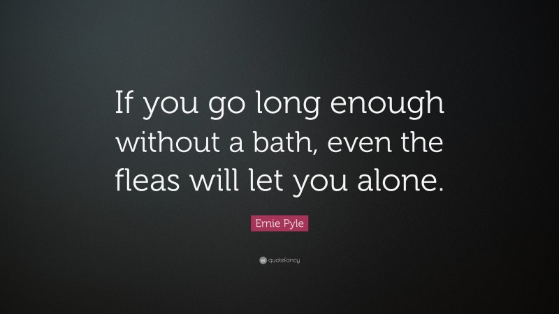 Ernie Pyle Quote: “If you go long enough without a bath, even the fleas will let you alone.”