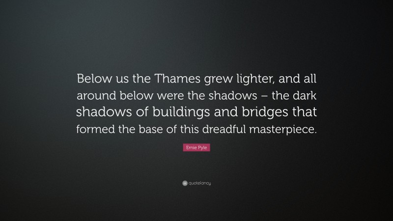 Ernie Pyle Quote: “Below us the Thames grew lighter, and all around below were the shadows – the dark shadows of buildings and bridges that formed the base of this dreadful masterpiece.”