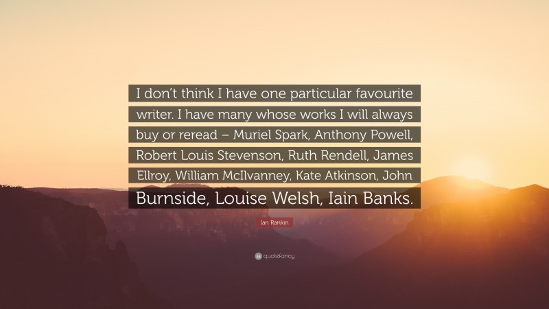 Ian Rankin Quote: “I don’t think I have one particular favourite writer. I have many whose works I will always buy or reread – Muriel Spark, Anthony Powell, Robert Louis Stevenson, Ruth Rendell, James Ellroy, William McIlvanney, Kate Atkinson, John Burnside, Louise Welsh, Iain Banks.”