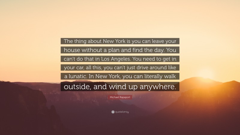 Michael Rapaport Quote: “The thing about New York is you can leave your house without a plan and find the day. You can’t do that in Los Angeles. You need to get in your car, all this, you can’t just drive around like a lunatic. In New York, you can literally walk outside, and wind up anywhere.”