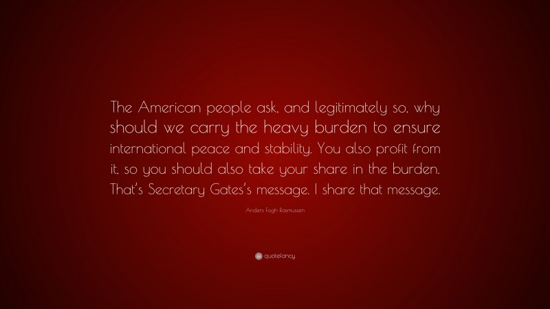 Anders Fogh Rasmussen Quote: “The American people ask, and legitimately so, why should we carry the heavy burden to ensure international peace and stability. You also profit from it, so you should also take your share in the burden. That’s Secretary Gates’s message. I share that message.”