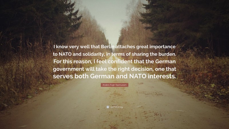 Anders Fogh Rasmussen Quote: “I know very well that Berlin attaches great importance to NATO and solidarity, in terms of sharing the burden. For this reason, I feel confident that the German government will take the right decision, one that serves both German and NATO interests.”