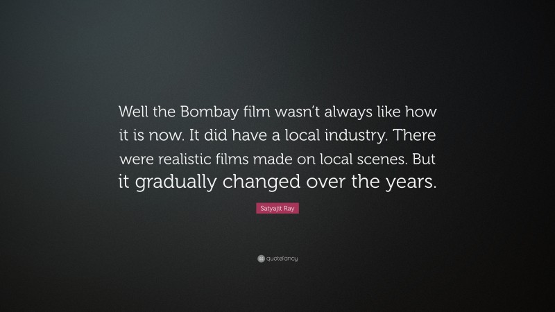 Satyajit Ray Quote: “Well the Bombay film wasn’t always like how it is now. It did have a local industry. There were realistic films made on local scenes. But it gradually changed over the years.”