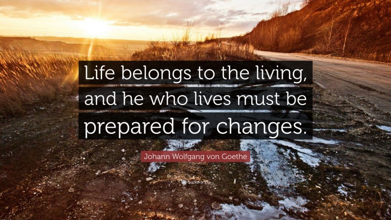 Johann Wolfgang von Goethe Quote: “Life belongs to the living, and he who lives must be prepared for changes.”
