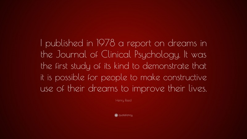 Henry Reed Quote: “I published in 1978 a report on dreams in the Journal of Clinical Psychology. It was the first study of its kind to demonstrate that it is possible for people to make constructive use of their dreams to improve their lives.”