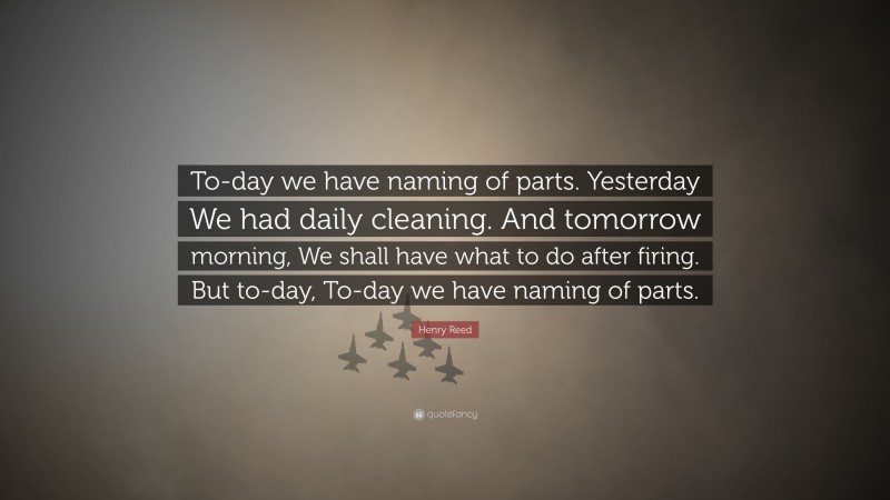 Henry Reed Quote: “To-day we have naming of parts. Yesterday We had daily cleaning. And tomorrow morning, We shall have what to do after firing. But to-day, To-day we have naming of parts.”