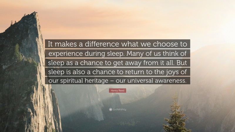 Henry Reed Quote: “It makes a difference what we choose to experience during sleep. Many of us think of sleep as a chance to get away from it all. But sleep is also a chance to return to the joys of our spiritual heritage – our universal awareness.”