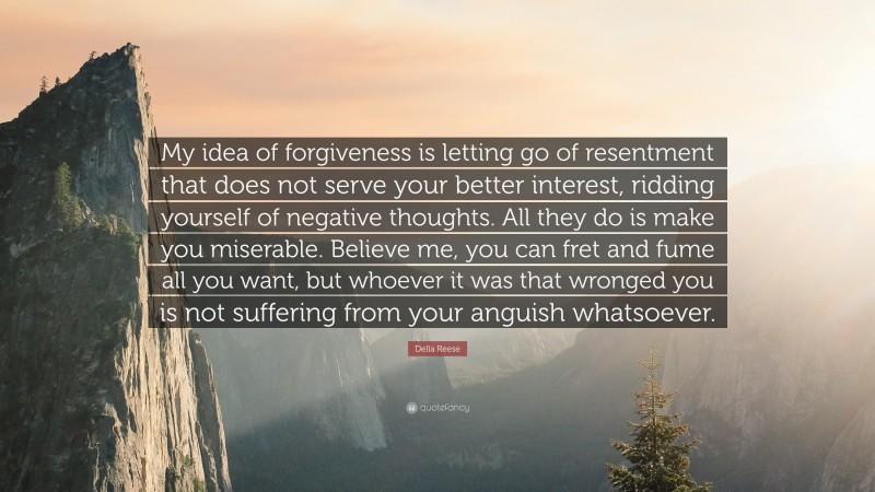 Della Reese Quote: “My idea of forgiveness is letting go of resentment that does not serve your better interest, ridding yourself of negative thoughts. All they do is make you miserable. Believe me, you can fret and fume all you want, but whoever it was that wronged you is not suffering from your anguish whatsoever.”