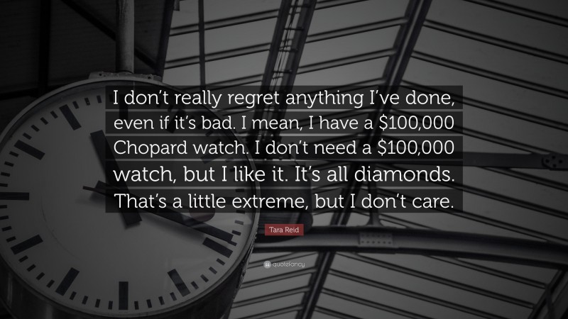 Tara Reid Quote: “I don’t really regret anything I’ve done, even if it’s bad. I mean, I have a $100,000 Chopard watch. I don’t need a $100,000 watch, but I like it. It’s all diamonds. That’s a little extreme, but I don’t care.”