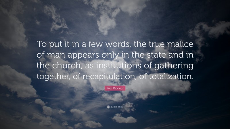 Paul Ricoeur Quote: “To put it in a few words, the true malice of man appears only in the state and in the church, as institutions of gathering together, of recapitulation, of totalization.”