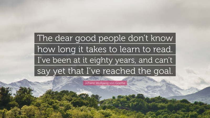 Johann Wolfgang von Goethe Quote: “The dear good people don’t know how long it takes to learn to read. I’ve been at it eighty years, and can’t say yet that I’ve reached the goal.”