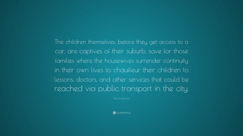 David Riesman Quote: “The children themselves, before they get access to a car, are captives of their suburb, save for those families where the housewives surrender continuity in their own lives to chauffeur their children to lessons, doctors, and other services that could be reached via public transport in the city.”