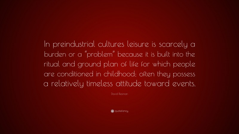 David Riesman Quote: “In preindustrial cultures leisure is scarcely a burden or a “problem” because it is built into the ritual and ground plan of life for which people are conditioned in childhood; often they possess a relatively timeless attitude toward events.”