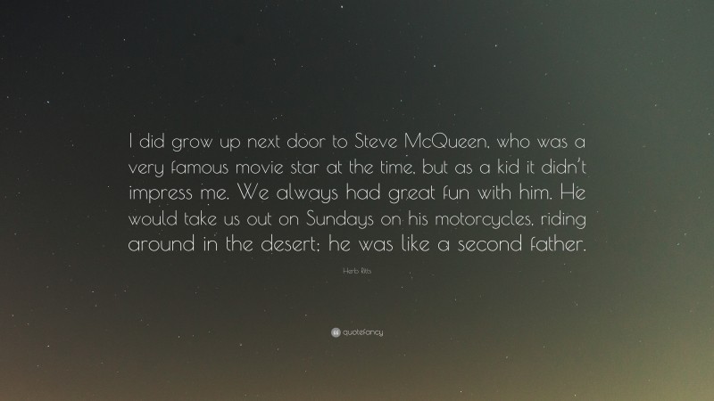 Herb Ritts Quote: “I did grow up next door to Steve McQueen, who was a very famous movie star at the time, but as a kid it didn’t impress me. We always had great fun with him. He would take us out on Sundays on his motorcycles, riding around in the desert; he was like a second father.”