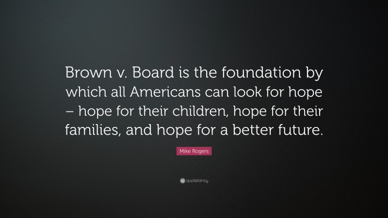 Mike Rogers Quote: “Brown v. Board is the foundation by which all Americans can look for hope – hope for their children, hope for their families, and hope for a better future.”
