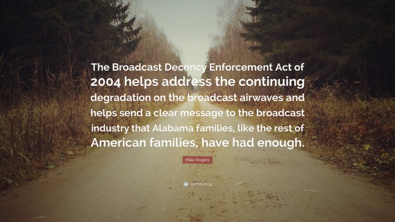 Mike Rogers Quote: “The Broadcast Decency Enforcement Act of 2004 helps address the continuing degradation on the broadcast airwaves and helps send a clear message to the broadcast industry that Alabama families, like the rest of American families, have had enough.”