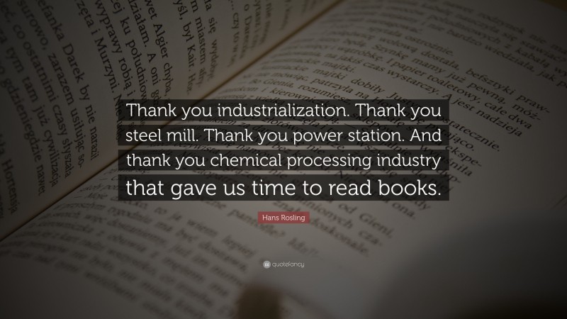 Hans Rosling Quote: “Thank you industrialization. Thank you steel mill. Thank you power station. And thank you chemical processing industry that gave us time to read books.”