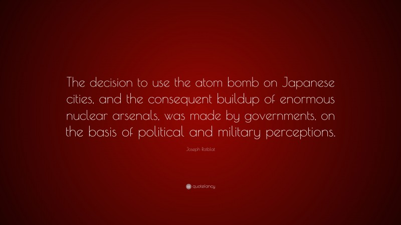 Joseph Rotblat Quote: “The decision to use the atom bomb on Japanese cities, and the consequent buildup of enormous nuclear arsenals, was made by governments, on the basis of political and military perceptions.”