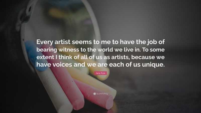 Jane Rule Quote: “Every artist seems to me to have the job of bearing witness to the world we live in. To some extent I think of all of us as artists, because we have voices and we are each of us unique.”