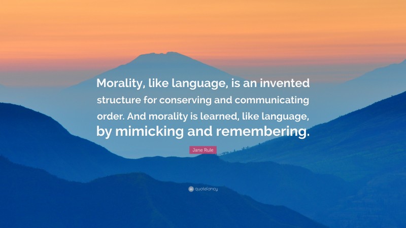 Jane Rule Quote: “Morality, like language, is an invented structure for conserving and communicating order. And morality is learned, like language, by mimicking and remembering.”