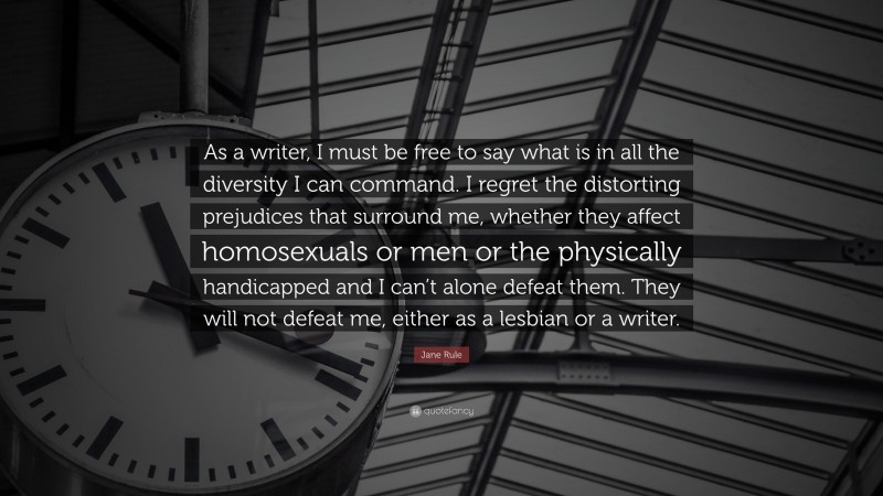 Jane Rule Quote: “As a writer, I must be free to say what is in all the diversity I can command. I regret the distorting prejudices that surround me, whether they affect homosexuals or men or the physically handicapped and I can’t alone defeat them. They will not defeat me, either as a lesbian or a writer.”