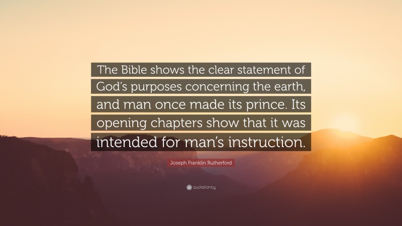 Joseph Franklin Rutherford Quote: “The Bible shows the clear statement of God’s purposes concerning the earth, and man once made its prince. Its opening chapters show that it was intended for man’s instruction.”