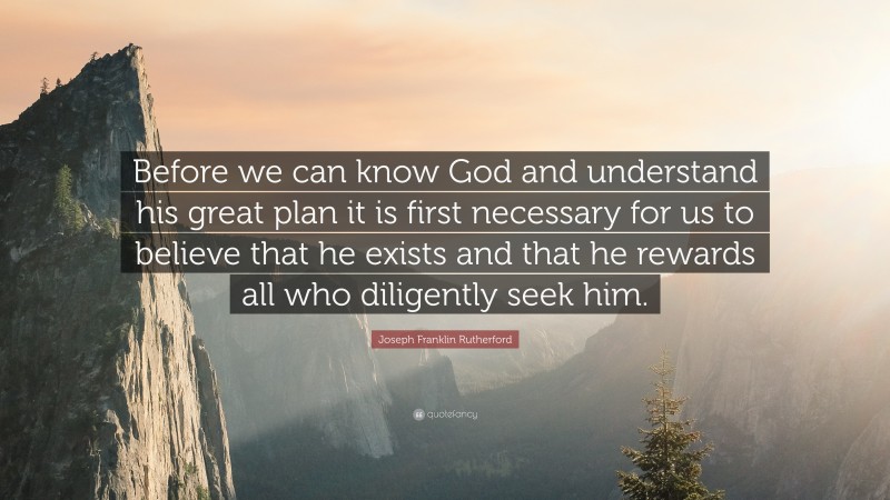 Joseph Franklin Rutherford Quote: “Before we can know God and understand his great plan it is first necessary for us to believe that he exists and that he rewards all who diligently seek him.”