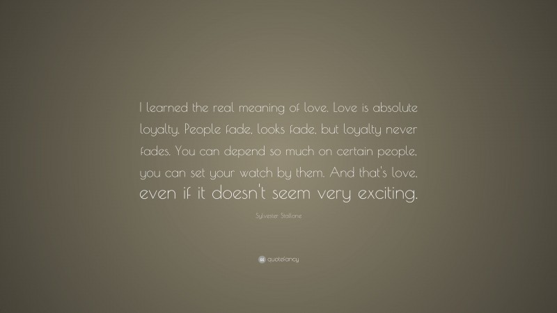 Sylvester Stallone Quote: “I learned the real meaning of love.  Love is absolute loyalty.  People fade, looks fade, but loyalty never fades.  You can depend so much on certain people, you can set your watch by them.  And that's love, even if it doesn't seem very exciting.”