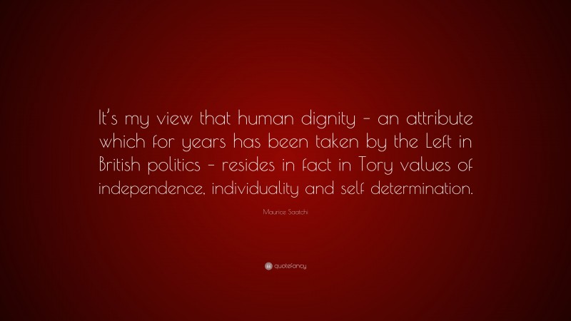 Maurice Saatchi Quote: “It’s my view that human dignity – an attribute which for years has been taken by the Left in British politics – resides in fact in Tory values of independence, individuality and self determination.”