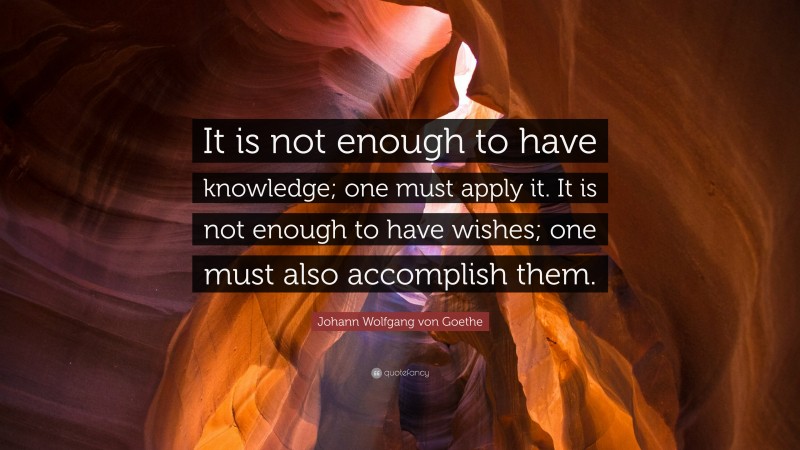 Johann Wolfgang von Goethe Quote: “It is not enough to have knowledge; one must apply it. It is not enough to have wishes; one must also accomplish them.”