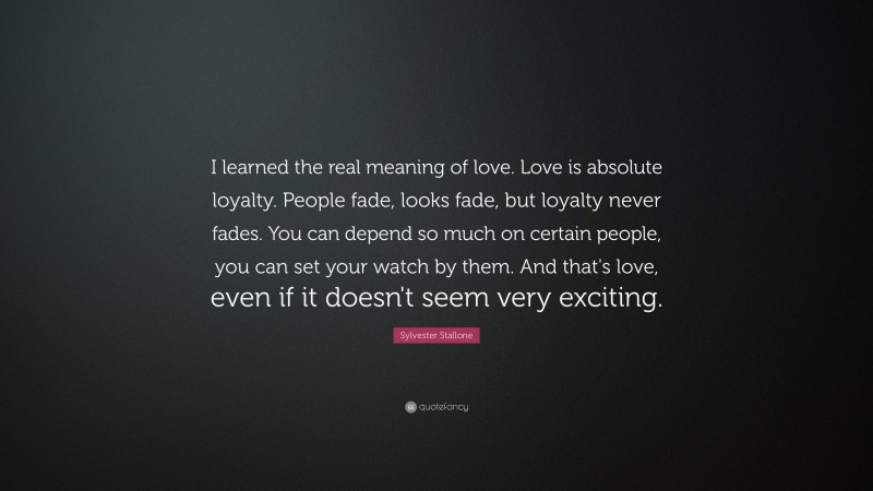 Sylvester Stallone Quote: “I learned the real meaning of love.  Love is absolute loyalty.  People fade, looks fade, but loyalty never fades.  You can depend so much on certain people, you can set your watch by them.  And that's love, even if it doesn't seem very exciting.”