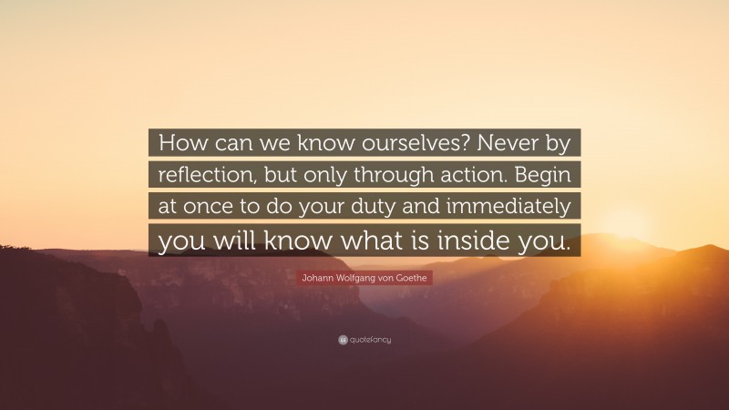 Johann Wolfgang von Goethe Quote: “How can we know ourselves? Never by reflection, but only through action. Begin at once to do your duty and immediately you will know what is inside you.”