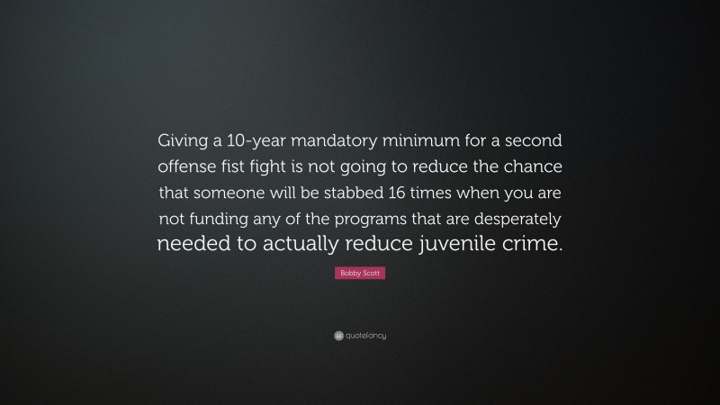 Bobby Scott Quote: “Giving a 10-year mandatory minimum for a second offense fist fight is not going to reduce the chance that someone will be stabbed 16 times when you are not funding any of the programs that are desperately needed to actually reduce juvenile crime.”