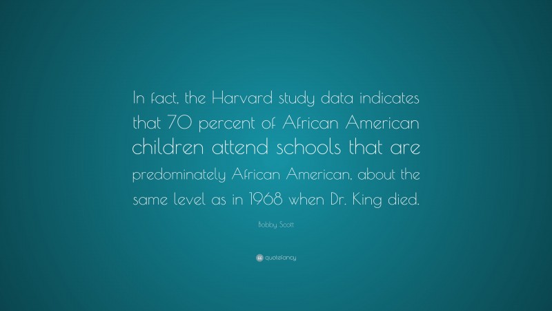 Bobby Scott Quote: “In fact, the Harvard study data indicates that 70 percent of African American children attend schools that are predominately African American, about the same level as in 1968 when Dr. King died.”