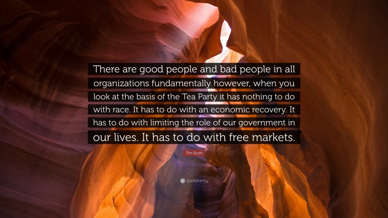 Tim Scott Quote: “There are good people and bad people in all organizations fundamentally however, when you look at the basis of the Tea Party it has nothing to do with race. It has to do with an economic recovery. It has to do with limiting the role of our government in our lives. It has to do with free markets.”