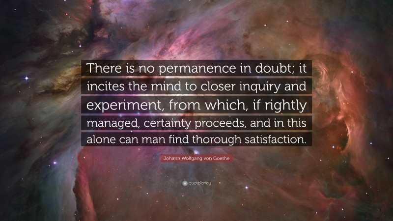 Johann Wolfgang von Goethe Quote: “There is no permanence in doubt; it incites the mind to closer inquiry and experiment, from which, if rightly managed, certainty proceeds, and in this alone can man find thorough satisfaction.”