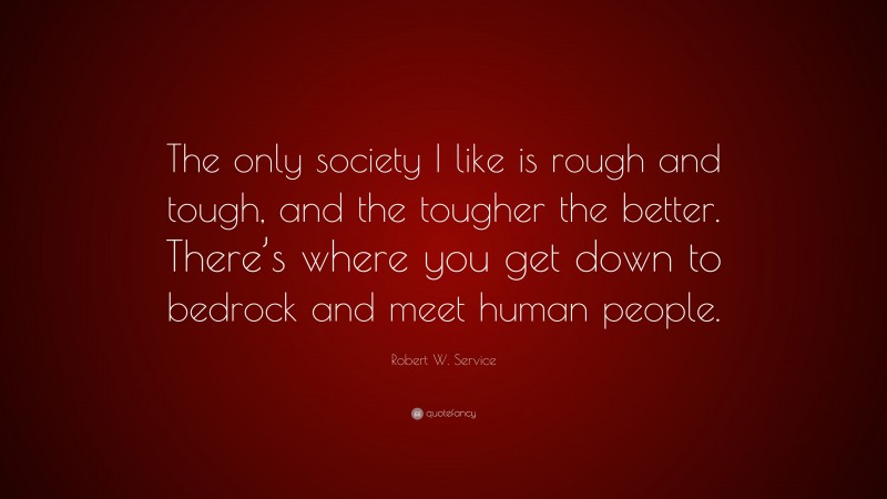 Robert W. Service Quote: “The only society I like is rough and tough, and the tougher the better. There’s where you get down to bedrock and meet human people.”