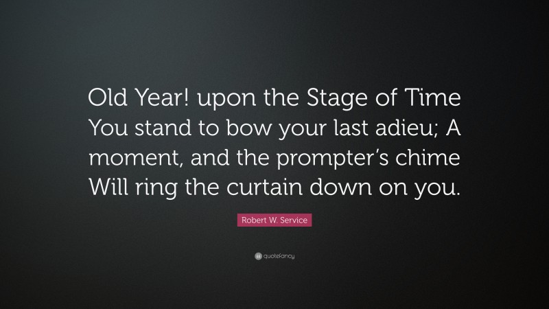 Robert W. Service Quote: “Old Year! upon the Stage of Time You stand to bow your last adieu; A moment, and the prompter’s chime Will ring the curtain down on you.”