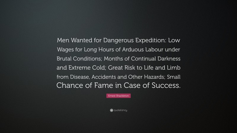 Ernest Shackleton Quote: “Men Wanted for Dangerous Expedition: Low Wages for Long Hours of Arduous Labour under Brutal Conditions; Months of Continual Darkness and Extreme Cold; Great Risk to Life and Limb from Disease, Accidents and Other Hazards; Small Chance of Fame in Case of Success.”