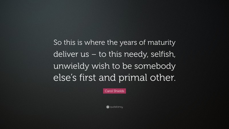 Carol Shields Quote: “So this is where the years of maturity deliver us – to this needy, selfish, unwieldy wish to be somebody else’s first and primal other.”