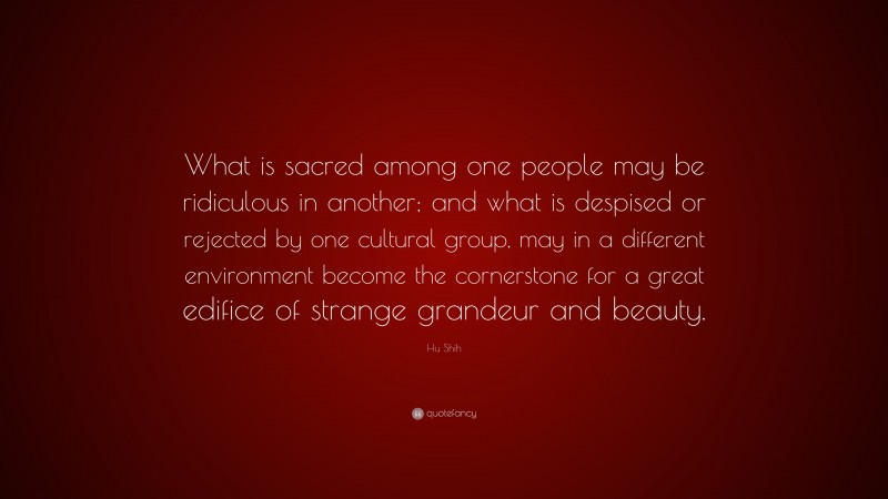 Hu Shih Quote: “What is sacred among one people may be ridiculous in another; and what is despised or rejected by one cultural group, may in a different environment become the cornerstone for a great edifice of strange grandeur and beauty.”