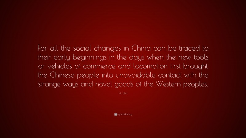 Hu Shih Quote: “For all the social changes in China can be traced to their early beginnings in the days when the new tools or vehicles of commerce and locomotion first brought the Chinese people into unavoidable contact with the strange ways and novel goods of the Western peoples.”