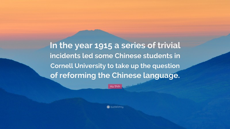 Hu Shih Quote: “In the year 1915 a series of trivial incidents led some Chinese students in Cornell University to take up the question of reforming the Chinese language.”