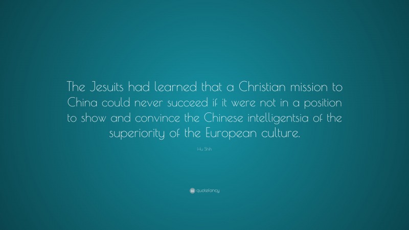 Hu Shih Quote: “The Jesuits had learned that a Christian mission to China could never succeed if it were not in a position to show and convince the Chinese intelligentsia of the superiority of the European culture.”