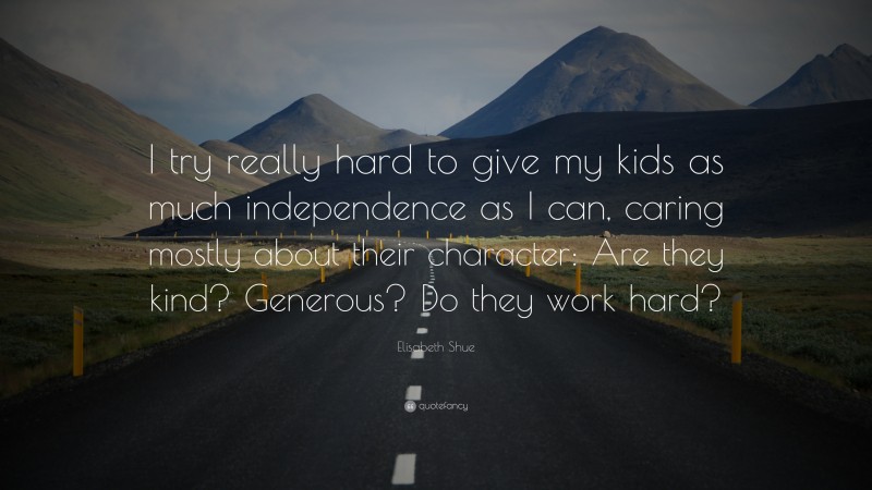 Elisabeth Shue Quote: “I try really hard to give my kids as much independence as I can, caring mostly about their character: Are they kind? Generous? Do they work hard?”