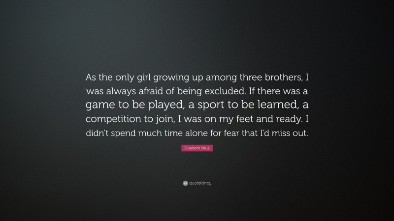 Elisabeth Shue Quote: “As the only girl growing up among three brothers, I was always afraid of being excluded. If there was a game to be played, a sport to be learned, a competition to join, I was on my feet and ready. I didn’t spend much time alone for fear that I’d miss out.”