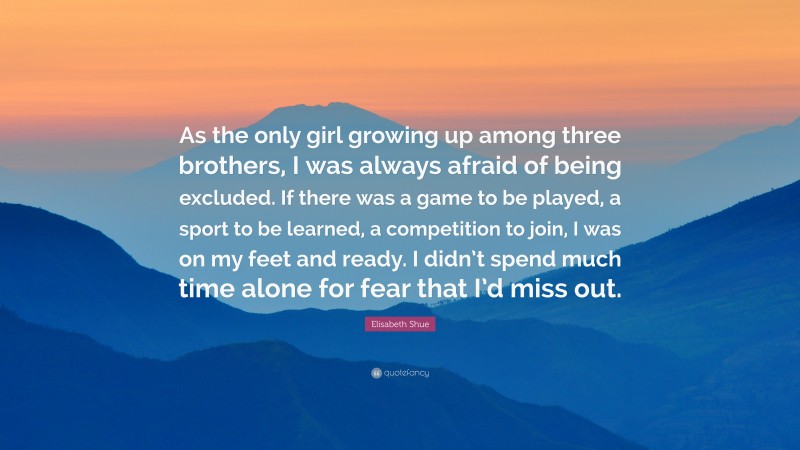 Elisabeth Shue Quote: “As the only girl growing up among three brothers, I was always afraid of being excluded. If there was a game to be played, a sport to be learned, a competition to join, I was on my feet and ready. I didn’t spend much time alone for fear that I’d miss out.”