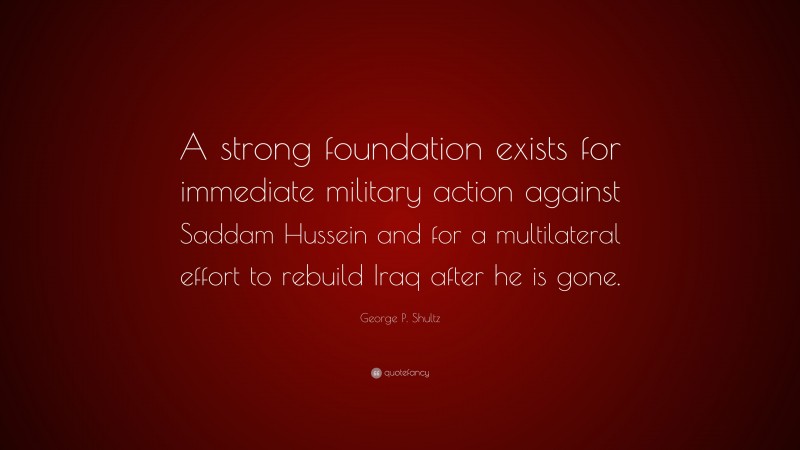 George P. Shultz Quote: “A strong foundation exists for immediate military action against Saddam Hussein and for a multilateral effort to rebuild Iraq after he is gone.”