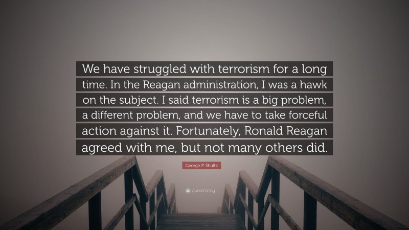 George P. Shultz Quote: “We have struggled with terrorism for a long time. In the Reagan administration, I was a hawk on the subject. I said terrorism is a big problem, a different problem, and we have to take forceful action against it. Fortunately, Ronald Reagan agreed with me, but not many others did.”